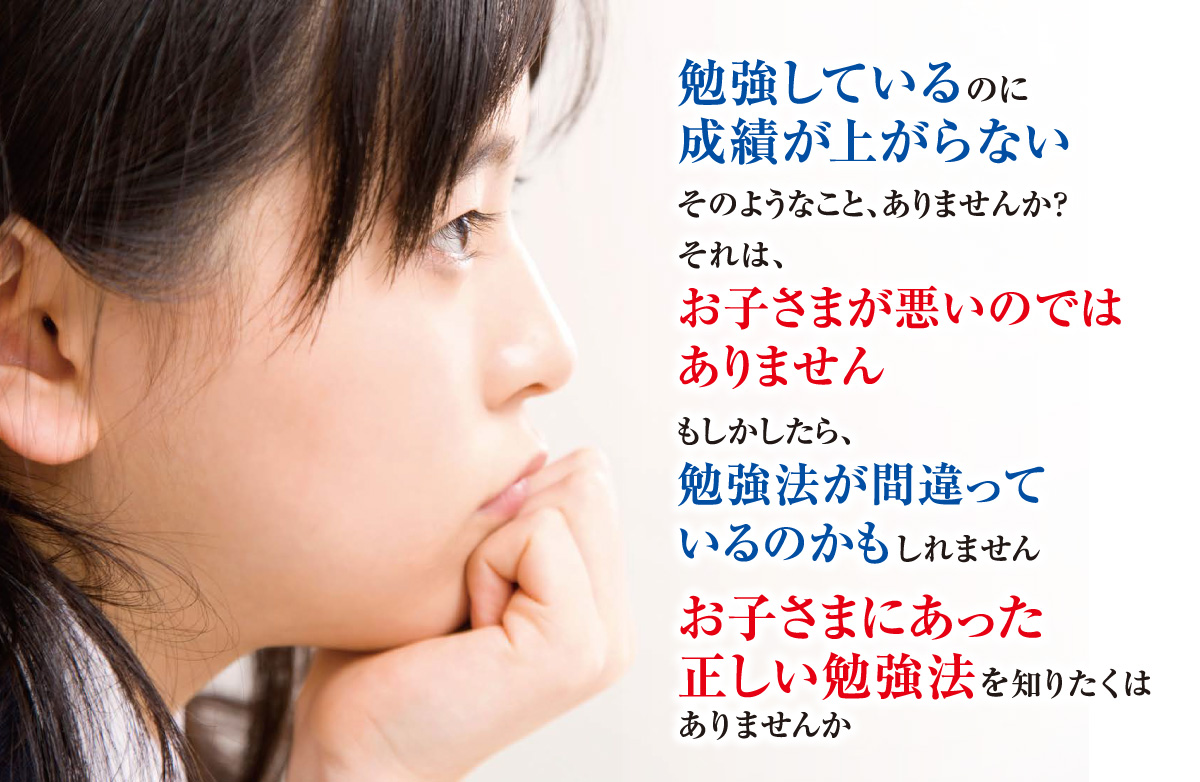 「勉強しているのに成績が上がらない」そのようなこと、ありませんか？それは、「お子さまが悪いのではありません」もしかしたら、「勉強法が間違っているのかもしれません」「お子さまにあった勉強法を知りたくはありませんか？」