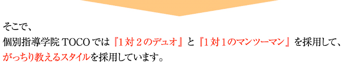 個別指導学院TOCOでは『1対2のデュオ』と『1対1のマンツーマン』を採用して、がっちり教えるスタイルを採用しています